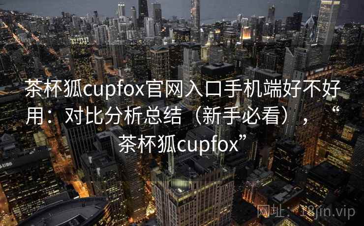 茶杯狐cupfox官网入口手机端好不好用：对比分析总结（新手必看），“茶杯狐cupfox”