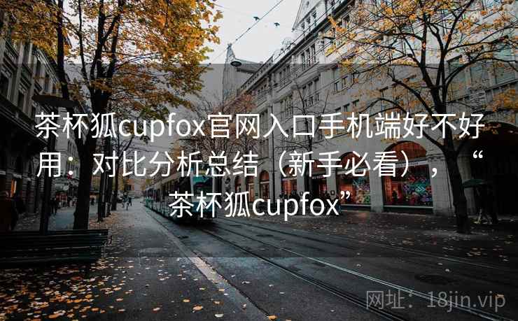 茶杯狐cupfox官网入口手机端好不好用：对比分析总结（新手必看），“茶杯狐cupfox”