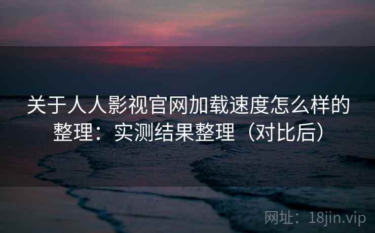 关于人人影视官网加载速度怎么样的整理：实测结果整理（对比后）