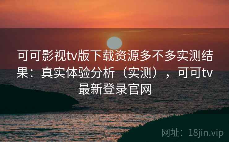 可可影视tv版下载资源多不多实测结果：真实体验分析（实测），可可tv最新登录官网