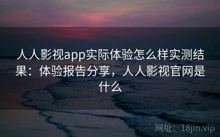 人人影视app实际体验怎么样实测结果：体验报告分享，人人影视官网是什么
