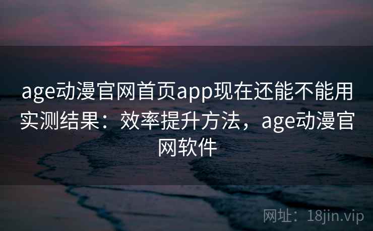 age动漫官网首页app现在还能不能用实测结果：效率提升方法，age动漫官网软件