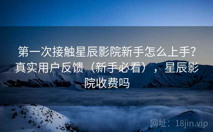第一次接触星辰影院新手怎么上手？真实用户反馈（新手必看），星辰影院收费吗