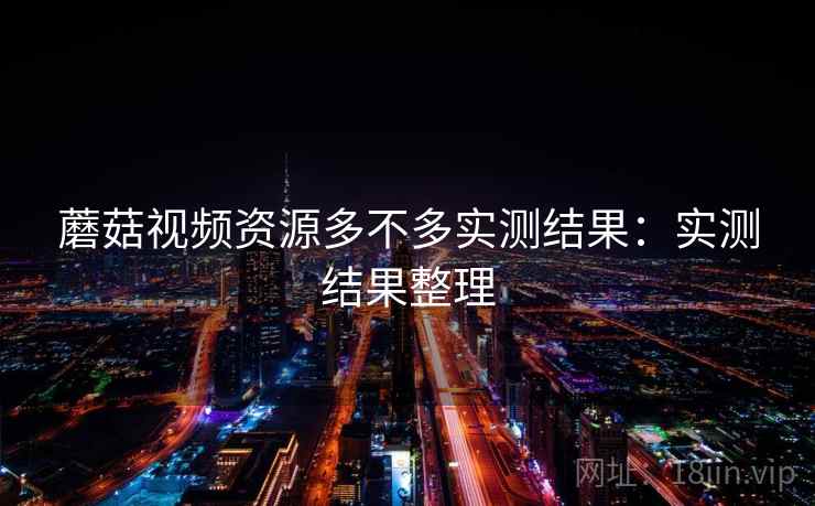 蘑菇视频资源多不多实测结果:实测结果整理 蘑菇视频资源多不多实测结果:实测结果整理