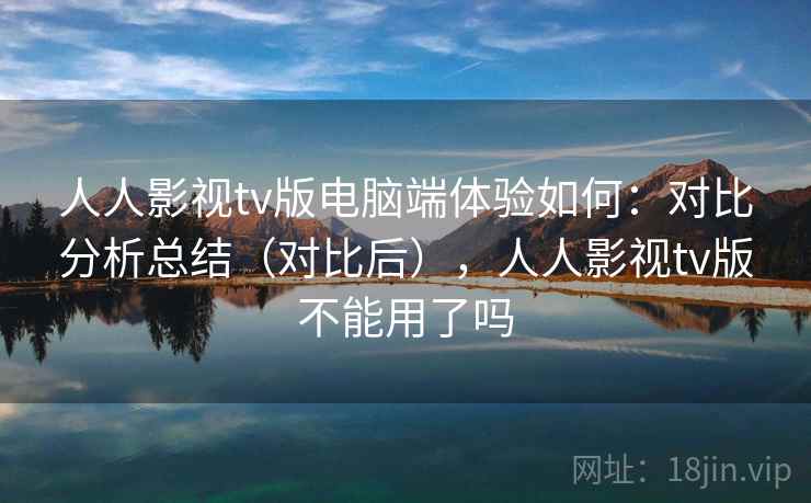 人人影视tv版电脑端体验如何：对比分析总结（对比后），人人影视tv版不能用了吗