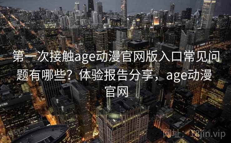 第一次接触age动漫官网版入口常见问题有哪些？体验报告分享，age动漫 官网