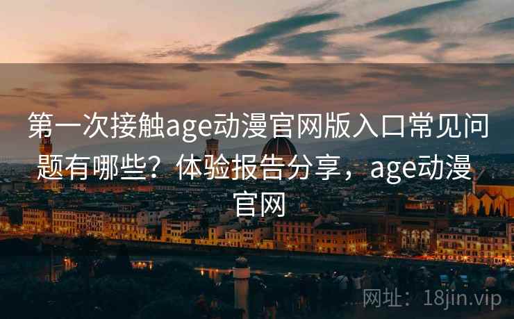 第一次接触age动漫官网版入口常见问题有哪些？体验报告分享，age动漫 官网
