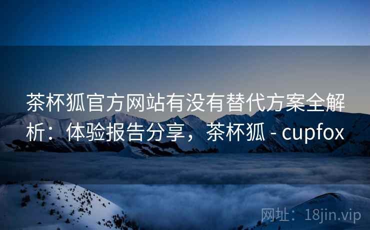 茶杯狐官方网站有没有替代方案全解析：体验报告分享，茶杯狐 - cupfox