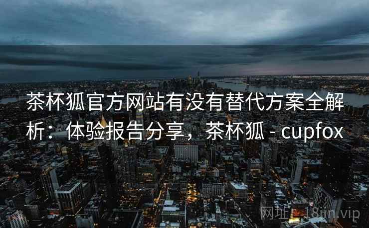 茶杯狐官方网站有没有替代方案全解析：体验报告分享，茶杯狐 - cupfox