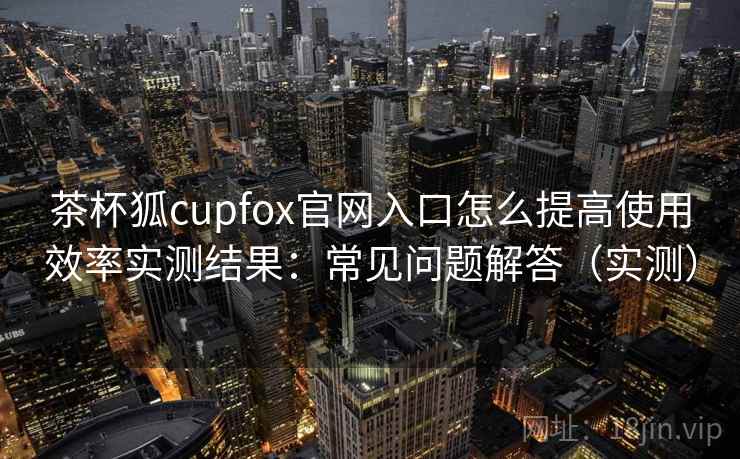 茶杯狐cupfox官网入口怎么提高使用效率实测结果:常见问题解答(实测) 茶杯狐cupfox官网入口怎么提高使用效率实测结果:常见问题解答(实测)