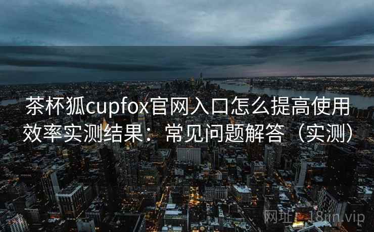 茶杯狐cupfox官网入口怎么提高使用效率实测结果:常见问题解答(实测) 茶杯狐cupfox官网入口怎么提高使用效率实测结果:常见问题解答(实测)