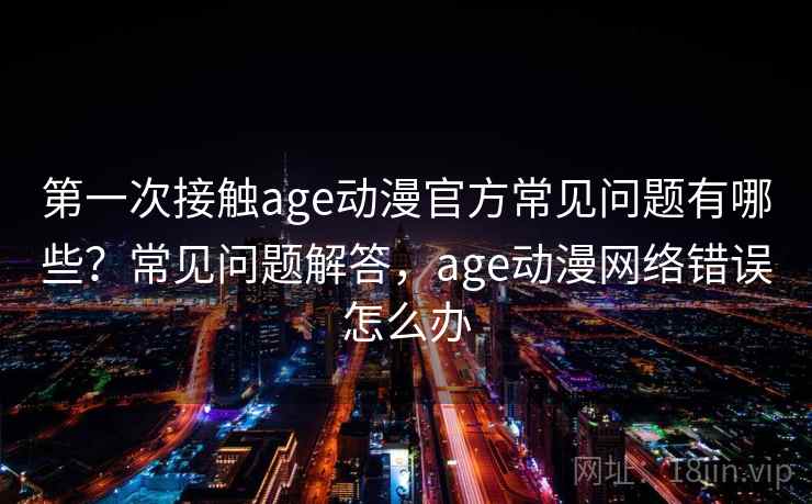 第一次接触age动漫官方常见问题有哪些？常见问题解答，age动漫网络错误怎么办