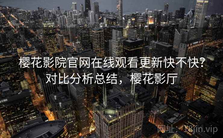 樱花影院官网在线观看更新快不快？对比分析总结，樱花影厅