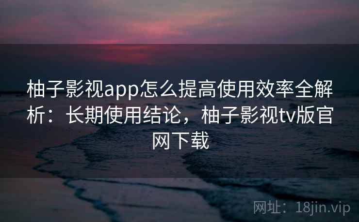 柚子影视app怎么提高使用效率全解析：长期使用结论，柚子影视tv版官网下载