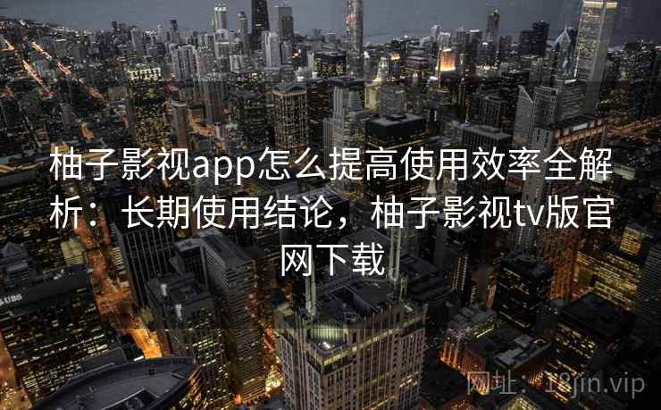 柚子影视app怎么提高使用效率全解析：长期使用结论，柚子影视tv版官网下载