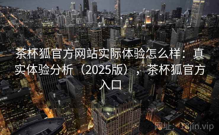 茶杯狐官方网站实际体验怎么样：真实体验分析（2025版），茶杯狐官方入口
