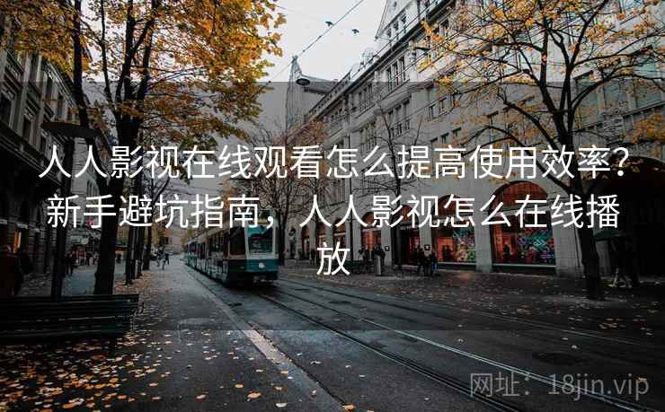 人人影视在线观看怎么提高使用效率？新手避坑指南，人人影视怎么在线播放
