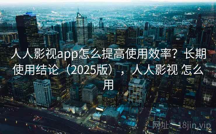 人人影视app怎么提高使用效率？长期使用结论（2025版），人人影视 怎么用