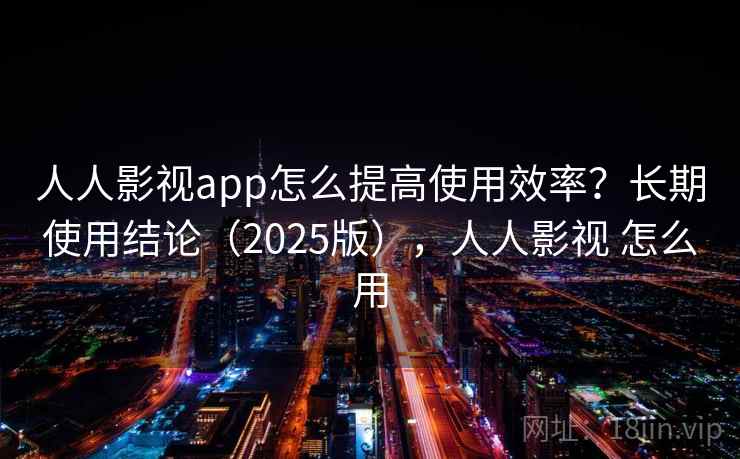 人人影视app怎么提高使用效率？长期使用结论（2025版），人人影视 怎么用