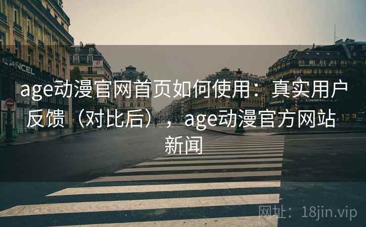 age动漫官网首页如何使用：真实用户反馈（对比后），age动漫官方网站 新闻