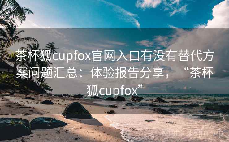 茶杯狐cupfox官网入口有没有替代方案问题汇总：体验报告分享，“茶杯狐cupfox”