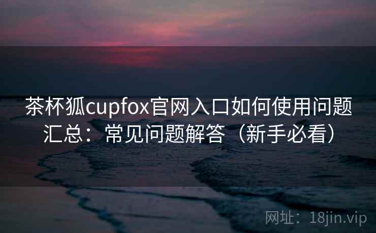 茶杯狐cupfox官网入口如何使用问题汇总：常见问题解答（新手必看）