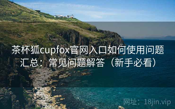 茶杯狐cupfox官网入口如何使用问题汇总：常见问题解答（新手必看）