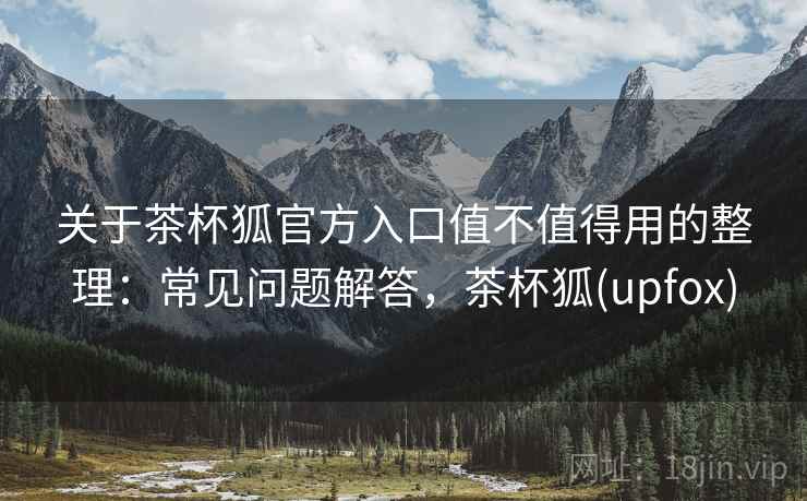 关于茶杯狐官方入口值不值得用的整理：常见问题解答，茶杯狐(upfox)