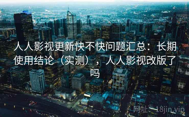 人人影视更新快不快问题汇总：长期使用结论（实测），人人影视改版了吗