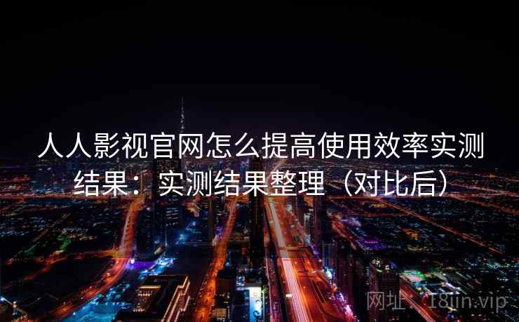 人人影视官网怎么提高使用效率实测结果：实测结果整理（对比后）