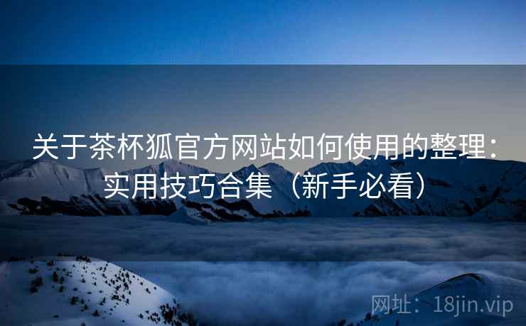 关于茶杯狐官方网站如何使用的整理：实用技巧合集（新手必看）