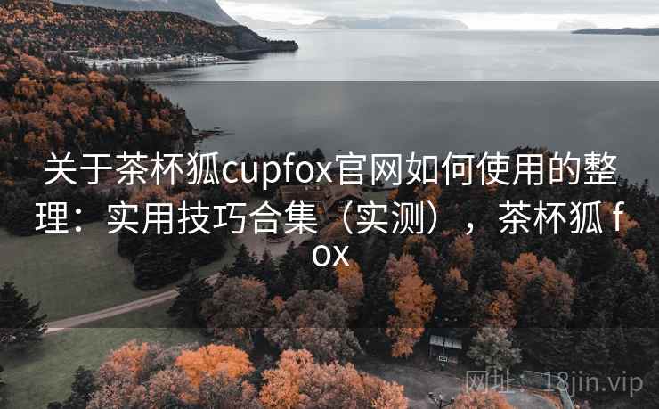 关于茶杯狐cupfox官网如何使用的整理:实用技巧合集(实测),茶杯狐 fox 关于茶杯狐cupfox官网如何使用的整理:实用技巧合集(实测),茶杯狐 fox