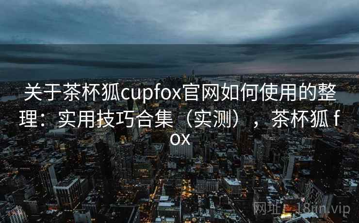关于茶杯狐cupfox官网如何使用的整理:实用技巧合集(实测),茶杯狐 fox 关于茶杯狐cupfox官网如何使用的整理:实用技巧合集(实测),茶杯狐 fox
