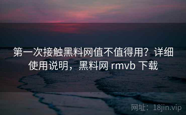 第一次接触黑料网值不值得用？详细使用说明，黑料网 rmvb 下载