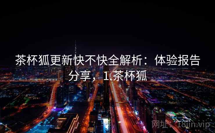 茶杯狐更新快不快全解析：体验报告分享，1.茶杯狐