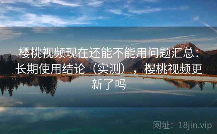 樱桃视频现在还能不能用问题汇总：长期使用结论（实测），樱桃视频更新了吗
