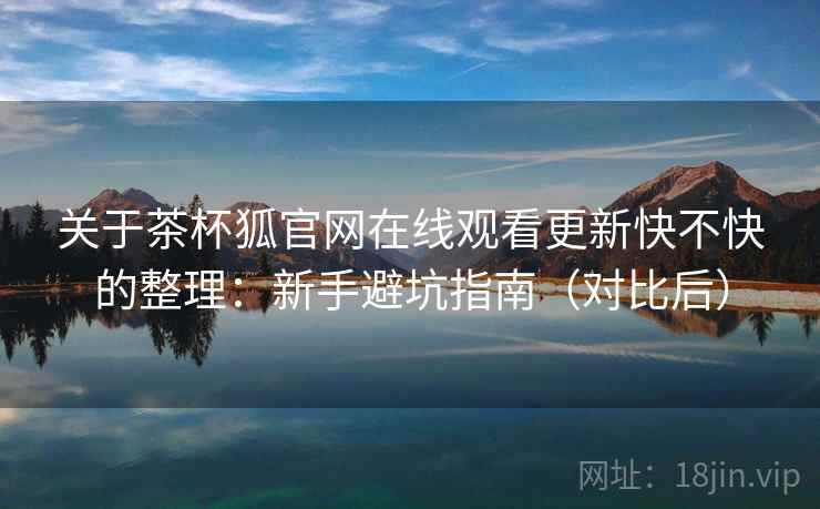 关于茶杯狐官网在线观看更新快不快的整理：新手避坑指南（对比后）