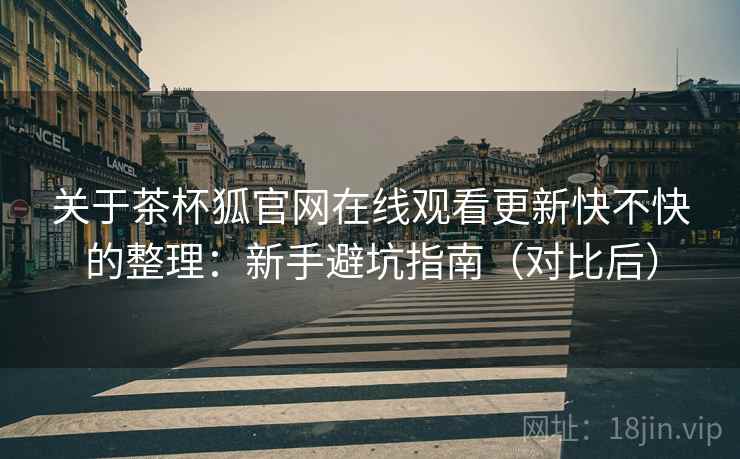 关于茶杯狐官网在线观看更新快不快的整理：新手避坑指南（对比后）