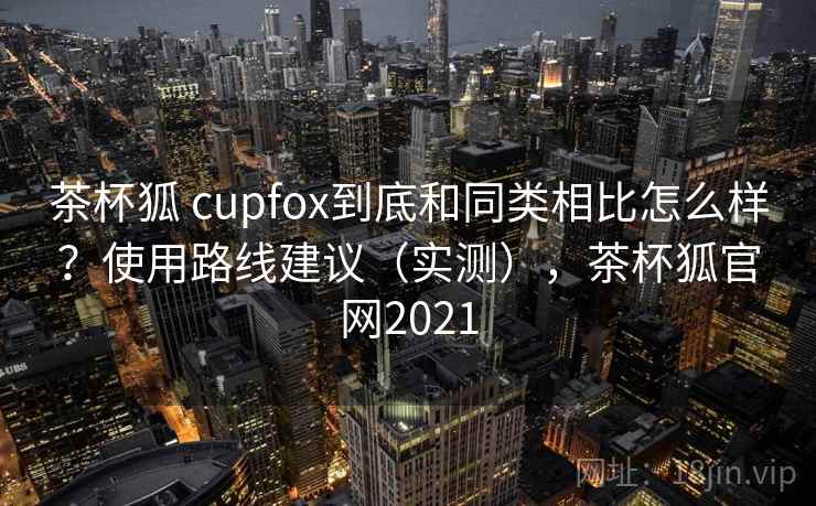 茶杯狐 cupfox到底和同类相比怎么样？使用路线建议（实测），茶杯狐官网2021