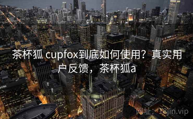 茶杯狐 cupfox到底如何使用?真实用户反馈,茶杯狐a 茶杯狐 cupfox到底如何使用?真实用户反馈,茶杯狐a