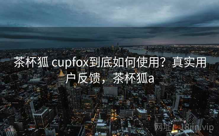 茶杯狐 cupfox到底如何使用?真实用户反馈,茶杯狐a 茶杯狐 cupfox到底如何使用?真实用户反馈,茶杯狐a