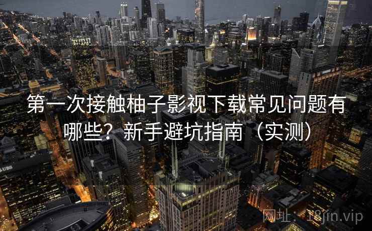 第一次接触柚子影视下载常见问题有哪些？新手避坑指南（实测）