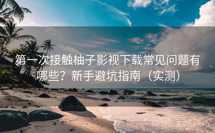 第一次接触柚子影视下载常见问题有哪些？新手避坑指南（实测）