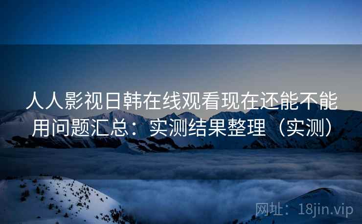 人人影视日韩在线观看现在还能不能用问题汇总：实测结果整理（实测）