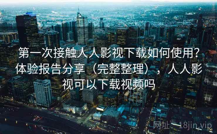 第一次接触人人影视下载如何使用?体验报告分享(完整整理),人人影视可以下载视频吗 第一次接触人人影视下载如何使用?体验报告分享(完整整理),人人影视可以下载视频吗