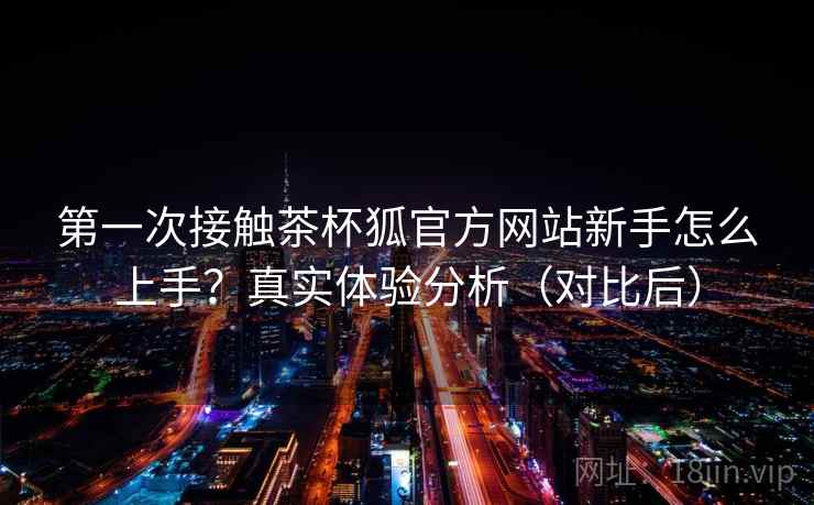 第一次接触茶杯狐官方网站新手怎么上手?真实体验分析(对比后) 第一次接触茶杯狐官方网站新手怎么上手?真实体验分析(对比后)
