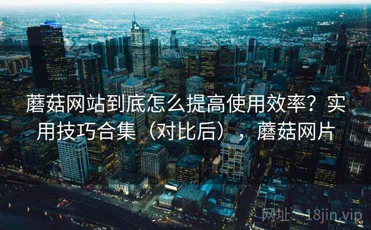 蘑菇网站到底怎么提高使用效率?实用技巧合集(对比后),蘑菇网片 蘑菇网站到底怎么提高使用效率?实用技巧合集(对比后),蘑菇网片