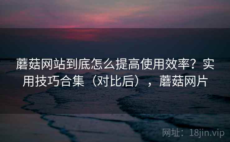 蘑菇网站到底怎么提高使用效率?实用技巧合集(对比后),蘑菇网片 蘑菇网站到底怎么提高使用效率?实用技巧合集(对比后),蘑菇网片