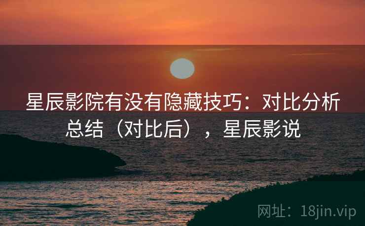 星辰影院有没有隐藏技巧：对比分析总结（对比后），星辰影说