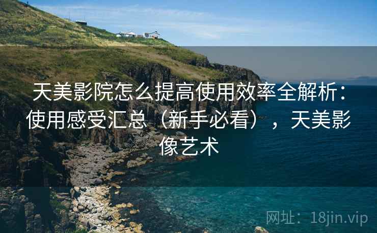 天美影院怎么提高使用效率全解析：使用感受汇总（新手必看），天美影像艺术